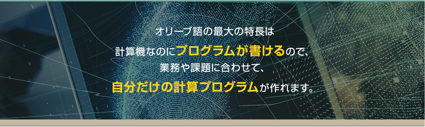 オリーブ語の最大の特長は計算機なのにプログラムが書けるので、業務や課題に合わせて、自分だけの計算プログラムが作れます。