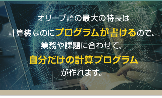 オリーブ語の最大の特長は計算機なのにプログラムが書けるので、業務や課題に合わせて、自分だけの計算プログラムが作れます。